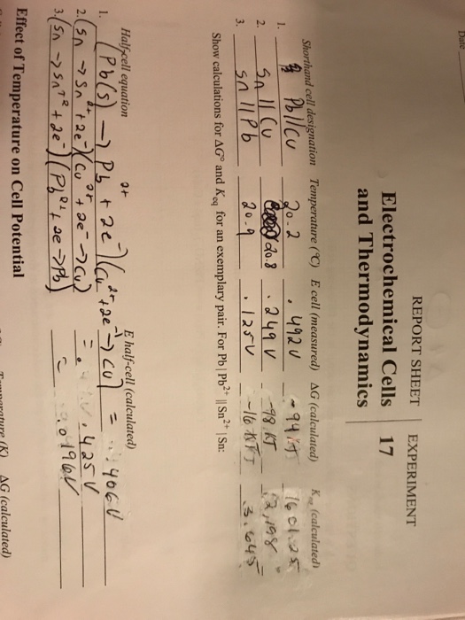 REPORT SHEETEXPERIMENT Electrochemical Cells 17 and Thermodynamics Shorthand cell designation Temperature(℃) E cell(neasured) ΔG (calculated) Kn!calculated 2 25a 11 Cu 3sllPb Show calculations for AG® and Kg for an exemplary pair. For Pb Pb* |Sn2 Sn Halfcell equation 와 E half-cell (calculated) Effect of Temperature on Cell Potential mratureK AG (calculated)