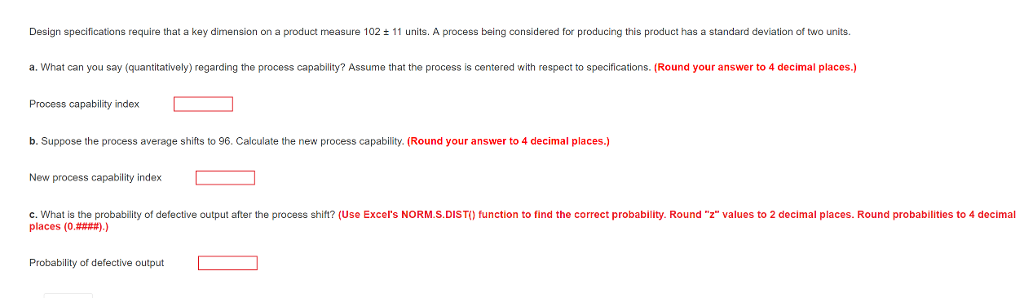 Design specifications require that a key dimension on a product measure 102 ± 11 units. A process be ng considered or producing this product has a standard deva on of two units. a. What can you say (quantitatively) regarding the process capability? Assume that the process is centered with respect to specifications. (Round your answer to 4 decimal places.) Process capability index b. Suppose the process average shifts to 96. Calculate the new process capability. (Round your answer to 4 decimal places.) New process capability index c. What is the probability of defective output after the process shift? (Use Excels NORM.S.DIST) function to find the correct probability. Round z values to 2 decimal places. Round probabilities to 4 decimal places (0####).) Probability of defective output