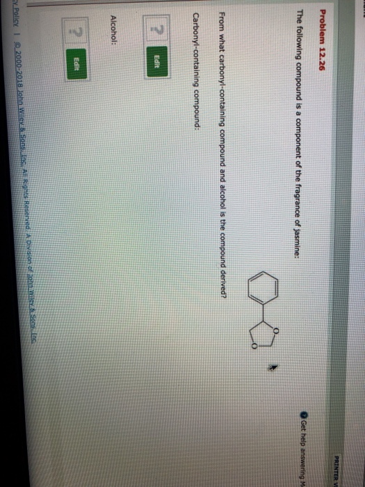 Problem 12.26 Get help answering M The following compound is a component of the fragrance of jasmine: From what carbonyl-containing compound and alcohol is the compound derived? Carbonyl-containing compound: edit Alcohol: Edsit