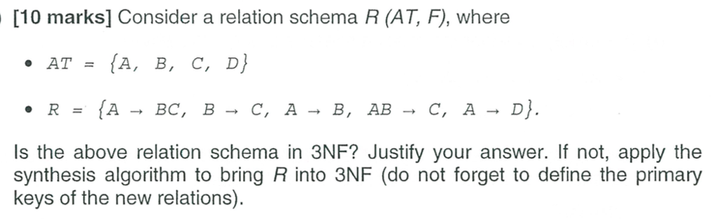 [10 marks] Consider a relation schema R (AT, F), where AT-(A, B, C, D) Is the above relation schema in 3NF? Justify your answer. If not, apply the synthesis algorithm to bring R into 3NF (do not forget to define the primary keys of the new relations)