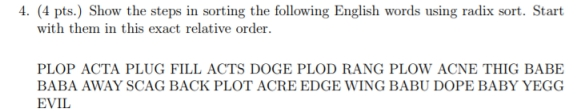 4. (4 pts.) Show the steps in sorting the following English words using radix sort. Start with them in this exact relative order PLOP ACTA PLUG FILL ACTS DOGE PLOD RANG PLOW ACNE THIG BABE BABA AWAY SCAG BACK PLOT ACRE EDGE WING BABU DOPE BABY YEGG EVIL