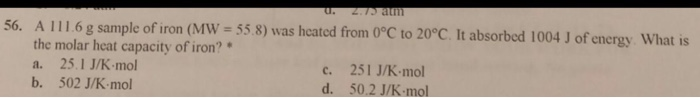 56. A 111.6 g sample of iron (MW-55.8) was hcated from O°C to 20°C. It absorbed 1004 J of energy What is A 1116g sample of iron (MW 55.8) was heated from the molar heat capacity of iron?* a. 25.1 J/K-mol b. 502 J/K-mol 56. c. 251 J/K-mo d. 50.2 J/K-mol