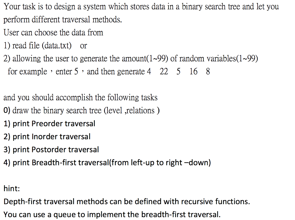 Your task is to design a system which stores data in a binary search tree and let you perform different traversal methods. User can choose the data from 1) read file (data.txt) or 2) allowing the user to generate the amount(1-99) of random variables(1-99) for example enter 5 and then generate 4 22 5 16 8 and you should accomplish the following tasks 0) draw the binary search tree (level ,relations) 1) print Preorder traversal 2) print Inorder traversal 3) print Postorder traversal 4) print Breadth-first traversal(from left-up to right-down) hint: Depth-first traversal methods can be defined with recursive functions. You can use a queue to implement the breadth-first traversal.