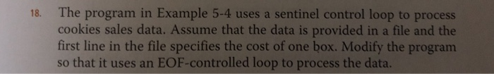 18. The program in Example 5-4 uses a sentinel control loop to process cookies sales data. Assume that the data is provided in a file and the first line in the file specifies the cost of one box. Modify the program so that it uses an EOF-controlled loop to process the data