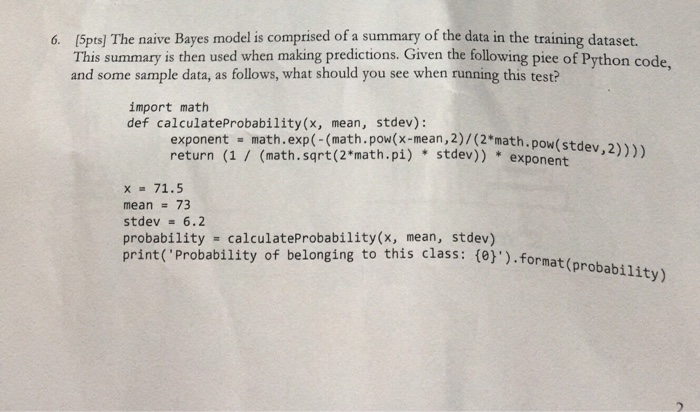 6. (5pts] The naive Bayes model is comprised of a summary of the data in the training dataset. This summary is then used when making predictions. Given the following piee of Python code, and some sample data, as follows, what should you see when running this test? import math def calculateProbability(x, mean, stdev): exponent -math.exp(-(math.pow(x-mean, 2)/(2*math. pow( return (1 / (math. sqrt (2*math.pi) stdev)) expoent)) stdev,2) x 71.5 mean = 73 stdev 6.2 probability calculateProbability(x, mean, stdev) print( Probability of belonging to this class: 側).format(