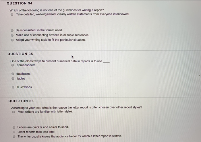 QUESTION 34 Which of the following is not one of the guidelines for writing a report? O Take detailed, well-organized, clearly written statements from everyone interviewed O Be inconsistent in the format used. O Make use of connecting devices in all topic sentences. O Adapt your writing style to fit the particular situation. QUESTION 35 One of the oldest ways to present numerical data in reports is to use O spreadsheets O databases O tables o illustrations QUESTION 36 According to your text, what is the reason the letter report is often chosen over other report styles? O Most writers are familiar with letter styles. O Letters are quicker and easier to send O Letter reports take less time. O The writer usually knows the audience better for which a letter report is written.