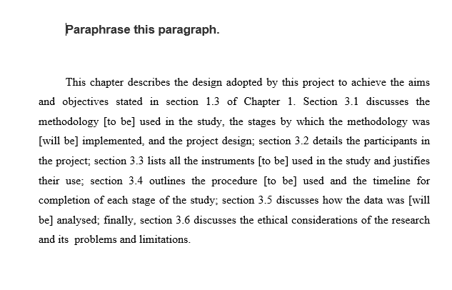 Paraphrase this paragraph. This chapter describes the design adopted by this project to achieve the aims and objectives stated in section 1.3 of Chapter 1. Section 3.1 discusses the methodology [to be] used in the study, the stages by which the methodology was il the project; section 3.3 lists all the instruments [to be] used in the study and justifies their use; section 3.4 outlines the procedure [to be] used and the timeline for completion of each stage of the study; section 3.5 discusses how the data was [will be] analysed; finally, section 3.6 discusses the ethical considerations of the research and its problems and limitations.