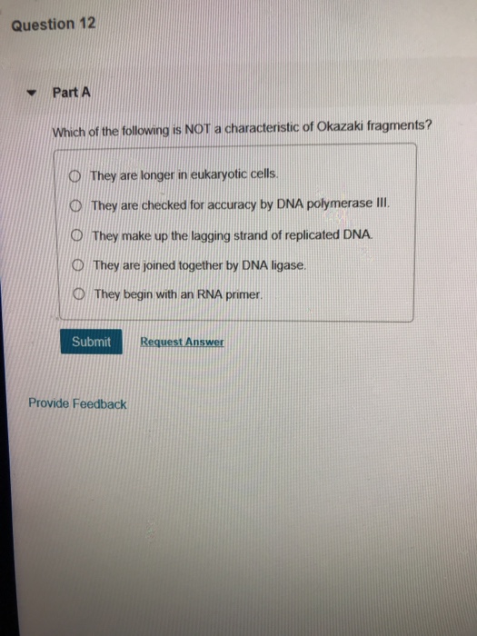 Question 12 Part A Which of the following is NOT a characteristic of Okazaki fragments? D They are longer in eukaryotic cells O They are checked for accuracy by DNA polymerase III D They make up the lagging strand of replicated DNA D They are joined together by DNA ligase. D They begin with an RNA primer Submit Provide Feedback