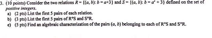 3. (10 points) Consider the two relations R - l(a, b): b -a+3) and S- t(a, b): b 3) defined on the set of positive integers. a) (2 pts) List the first 5 pairs of each relation. b) (3 pts) List the first 5 pairs of R°S and S°R. e) (5 pts) Find an algebraic characterization of the pairs (a, b) belonging to each of R°S and S°R.