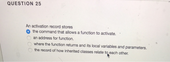 QUESTION 25 An activation record stores O the command that allows a function to activate. an address for function. O where the function returns and its local variables and parameters. the record of how inherited classes relate to each other.