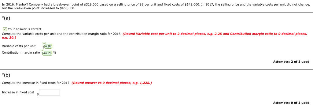 In 2016, Manhoff Company had a break-even point of $319,000 based on a selling price of $9 per unit and fixed costs of $143,000. In 2017, the selling price and the variable costs per unit did not change but the break-even point increased to $453,000. Your answer is correct. Compute the variable costs per unit and the contribution margin ratio for 2016. (Round Variable cost per unit to 2 decimal places, e.g. 2.25 and Contribution margin ratio to 0 decimal places, e.9. 20) Variable costs per unit Contribution margin ratio 44.78 % Attempts: 2 of 3 used Compute the increase in fixed costs for 2017. (Round answer to 0 decimal places, e.g. 1,225.) Increase in fixed cost Attempts: 0 of 3 used