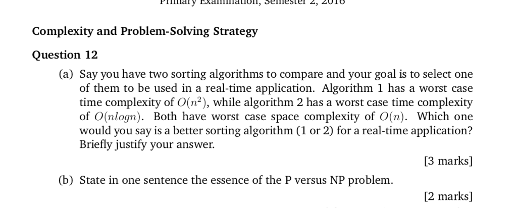 Complexity and Problem-Solving Strategy Question 12 (a) Say you have two sorting algorithms to compare and your goal is to select one of them to be used in a real-time application. Algorithm 1 has a worst case time complexity of O(n2), while algorithm 2 has a worst case time complexity of O(nlogn). Both have worst case space complexity of O(n). Which one would you say is a better sorting algorithm (1 or 2) for a real-time application? Briefly justify your answer. 13 marks] (b) State in one sentence the essence of the P versus NP problem. [2 marks]