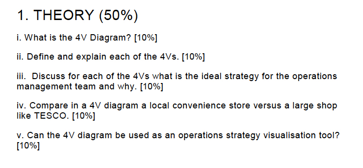 I. THEORY (50%) i. What is tho 4V lìagr am? 11.10%! ii. Define and explain each of the 4Vs. [10%] iii. Discuss for each of the 4Vs what is the ideal strategy for the operations management team and why. [10%] iv. Compare in a 4V diagram a local convenience store versus a large shop like TESCO. [10%] M. Car the diagram bo usod a段朔n oporation s strategy visual Siation tool? [10%]