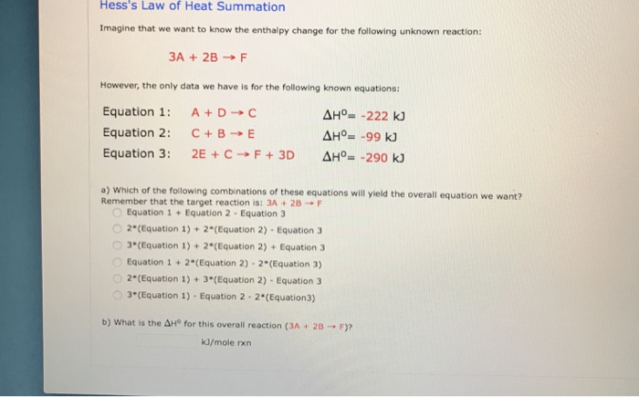 Hesss Law of Heat Summation Imagine that we want to know the enthalpy change for the following unknown reaction: 3A + 2B → F However, the only data we have is for the following known equations: Equation 1: A + D → C Equation 2: C + B → E Equation 3: 2E + C → F + 3D ΔHa_-290 kJ a) Which of the following combinations of these equations will yield the overall equation we want? Remember that the target reaction is: 3A + 2B → F Equation 1+Equation 2 Equation 3 2*(Equation 1)+ 2*(Equation 2) Equation 3 。3(Equation 1) + 2(Equation 2) + Equation 3 Equation1 +2(Equation 2) 2*(Equation 3) 2(Equation 1)+3*(Equation 2)- Equation 3 3*(Equation 1)- Equation 2 - 2*(Equation3) b) what is the ΔHo for this overall reaction (3A + 2B → F)? kJ/mole rxn
