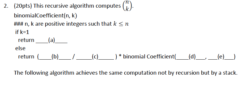 2. (20pts) This recursive algorithm computes () binomialCoefficient(n, k) ### n, k are positive integers such that k if k-1 n return (a)_ else return (b)/(c*binomial Coefficient( (d) The following algorithm achieves the same computation not by recursion but by a stack
