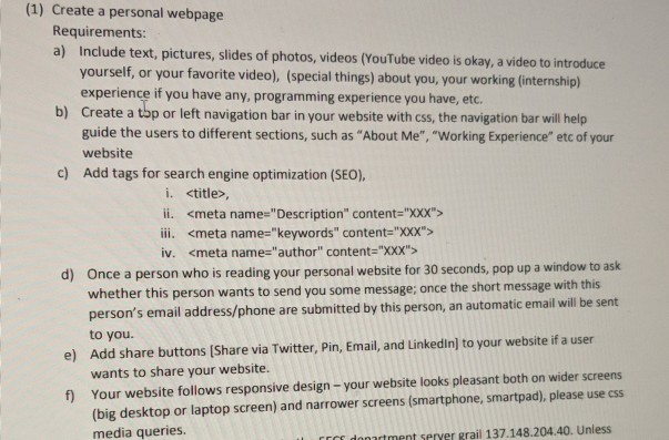 (1) Create a personal webpage Requirements: a) Include text, pictures, slides of photos, videos (YouTube video is okay, a video to introduce yourself, or your favorite video), (special things) about you, your working (internship) experience if you have any, programming experience you have, etc. Create a top or left navigation bar in your website with css, the navigation bar will help guide the users to different sections, such as About Me, Working Experience etc of your website Add tags for search engine optimization (SEO), b) c) i. <title>, ii. <meta name-Description content-XXX> ii. <meta name-keywords content-XXX> iv. 

<div class=