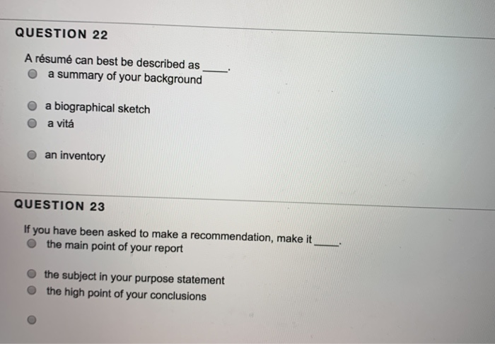 QUESTION 22 A résumé can best be described as o a summary of your background O a biographical sketch O a vitaá O an inventory QUESTION 23 If you have been asked to make a recommendation, make it O the main point of your report the subject in your purpose statement the high point of your conclusions
