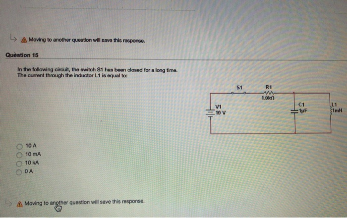 Moving to another question will save this response. Question 15 In the following circuit, the switch S1 has been closed for a long time. The current through the inductor L1 is equal to: $1 R1 1.0kn C1 V1 10 V L1 1mH O 10A ○ 10mA O 10 kA L-) Moving to question will save this response.
