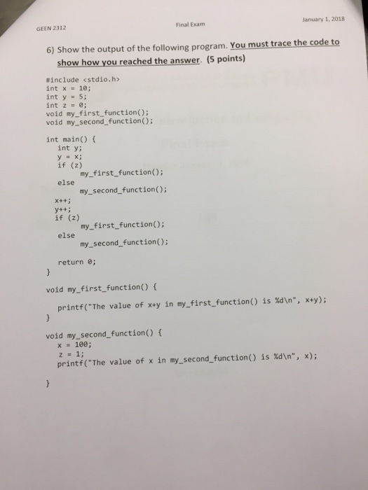 Final Examm January 1, 2018 GEEN 2312 6) Show the output of the following program. You must trace the code to show how you reached the answer. (5 points) #include <stdio.h> int y 5; int z = e; void my_first function) void my_second function) int main) int y y=x; if (z) my first.function): my_second_function); else X++5 y4+; if (z) my_first function); my_second_function(); else return 0; void my_first function) ( printf(The value of xey in my_first_function() is xdn, x+y); void my_second_function) f z = 1; printf(The value of in my-second-function() is %dn, x); x