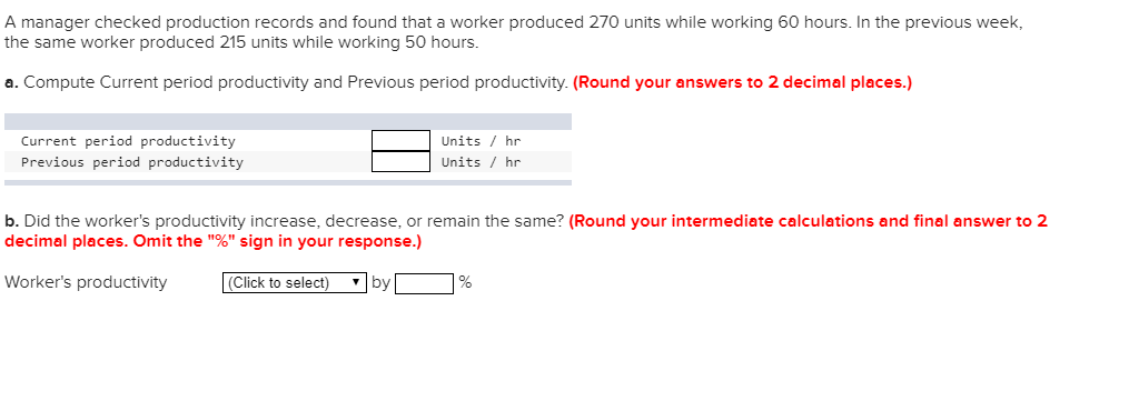 A manager checked production records and found that a worker produced 270 units while working 60 hours. In the previous week the same worker produced 215 units while working 50 hours. a. Compute Current period productivity and Previous period productivity. (Round your answers to 2 decimal places.) Current period productivity Previous period productivity Units/ hr Units/hr b. Did the workers productivity increase, decrease, or remain the same? (Round your intermediate calculations and final answer to 2 decimal places. Omit the % sign in your response.) Workers productivity [Click to select) ,by[ ]%