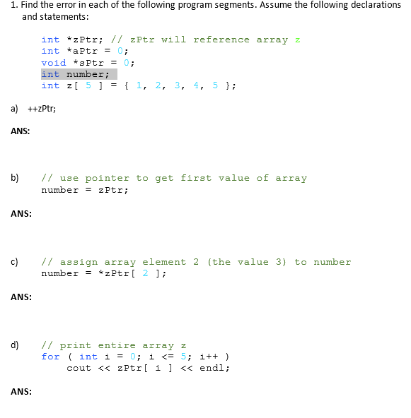 1. Find the error in each of the following program segments. Assume the following declarations and statements: int *zPtr; //