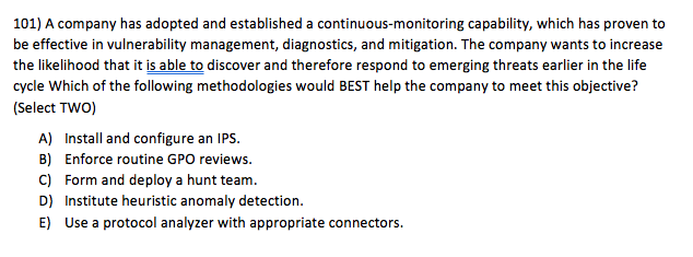 101) A company has adopted and established a continuous-monitoring capability, which has proven to be effective in vulnerability management, diagnostics, and mitigation. The company wants to increase the likelihood that it is able to discover and therefore respond to emerging threats earlier in the life cycle Which of the following methodologies would BEST help the company to meet this objective? (Select TWO) A) Install and configure an IPS B) Enforce routine GPO reviews C) Form and deploy a hunt team D) Institute heuristic anomaly detection. E) Use a protocol analyzer with appropriate connectors.