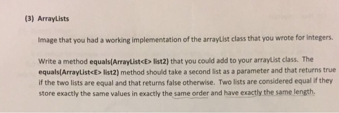 (3) ArrayLists Image that you had a working implementation of the array List class that you wrote for integers. write a method equals (ArrayList<E> list2) that you could add to your arrayList class. The equals (ArrayList<E> list2) method should take a second list as a parameter and that returns true if the two lists are equal and that returns false otherwise. Two lists are considered equal if they store exactly the same values in exactly the same order and have exactly the same length.