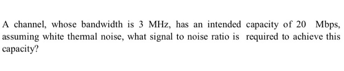A channel, whose bandwidth is 3 MHz, has an intended capacity of 20 Mbps, assuming white thermal noise, what signal to noise ratio is required to achieve this capacity?