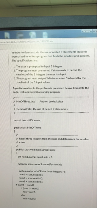 nstructure.com/courses/91969/469 In order to demonstrate the use of nested if statements students were asked to write a program that finds the smallest of 3 integers The specifications are: 1. The user is prompted to input 3 integers 2. The program must use nested if statements to detect the smallest of the 3 integers the user has input 3. The program must output Minimum value: followed by the smallest of the 3 input values A partial solution to the problem is presented below. Complete the code, test, and submit a working program W MinOfThreejava Author Lewis/Loftus W Demonstrates the 

<div class=