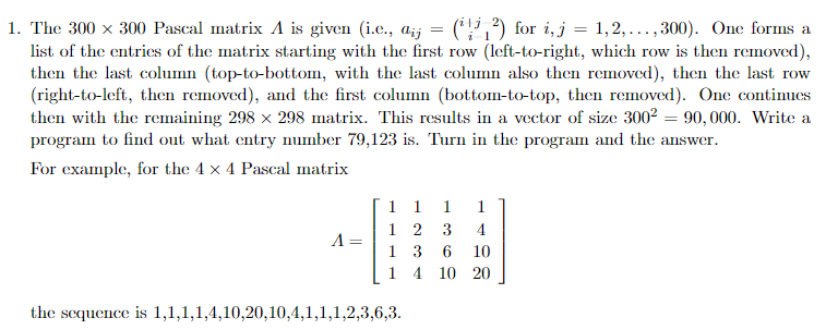 1. The 300 x 300 Pascal matrix A is given (i.e, a( 1,2,... ,300). One forms a list of the entries of the matrix starting with the first row (left-to-right, which row is then removed), then the last column (top-to-bottom, with the last column also then removed), then the last row (right-to-left, then removed), and the first column (bottom-to-top, then removed). One continues then with the renaining 298 × 298 matrix. This results in a vector of size 3002-90,000. Write a program to find out what entry number 79,123 is. Turn in the program and the answer. For example, for the 4 x 4 Pascal matrix -113610 1 4 10 20 the sequence is 1,1,1,14,10.20.10,41,1,1 ,2,3,6,3