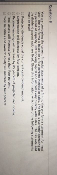 Question 8 You are comparing the current financial statements of a firm to the pro forma statement for next year. The pro forma is based on a four percent increase in sales. The firm is currently operating at 85 percent of capacity. Net working capital and all costs vary directly with sales. The tax rate and the dividend payout ratio are fixed. Given this information, which one of the following statements must be true? O Projected dividends equal the current cash dividend amount. Depreciation will decrease by four percent. ORetained earnings will increase by 85 percent of projected net income. O Total assets will increase by less than four percent. O Total liabilities and owners equity will increase by four percent.