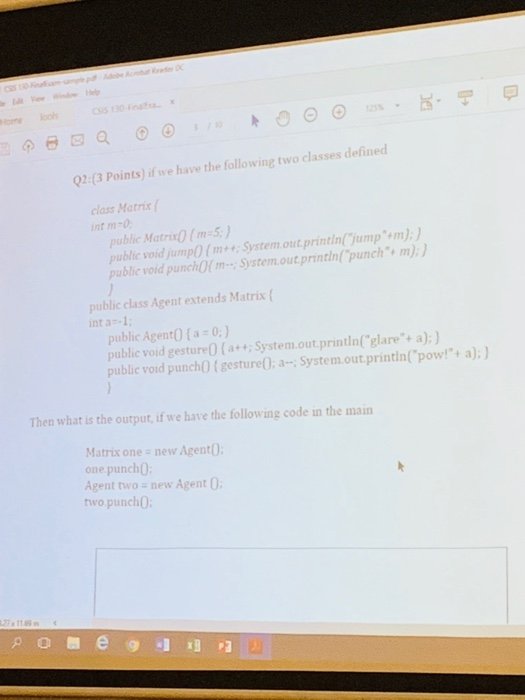 IS 130 F ome oo 125% 2:(3 Points) if we have the following two classes defined class Matrix int m-0 public Matrix(m-S public void jumpO(m publie void punchOfm System.out printin jump m): System.out printin punch m):) public class Agent extends Matrix ( int a -1 public Agent0 (a 0:) public void gesture0 (a+ System.out.printin(glare+ a):) public void punchO (gesture0: aSystem.out.printin(pow!+ a); Then what is the output, if we have the following code in the main Matrix one new Agent0 one punch( Agent two -new Agent two punch0
