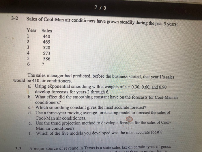 213 3-2 Sales of Cool-Man air conditioners have grown steadily during the past 5 years: Year Sales 440 2 46 3 520 4 573 586 The sales manager had predicted, before the business started, that year Is sales would be 410 air conditioners. a. Using exponential smoothing with a weights of a 0.30, 0.60, and 0.90 develop forecasts for years 2 through 6. What effect did the smoothing constant have on the forecasts for Cool-Man air conditioners? b. c. Which smoothing constant gives the most accurate forecast? d. Use a three-year moving average forecasting model to forecast the 

<div class=