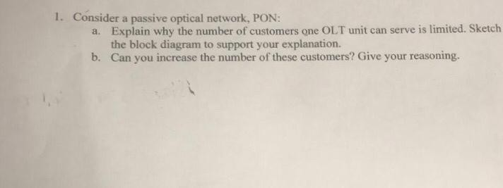 1. Consider a passive optical network, PON: Explain why the number of customers one OLT unit can serve is limited. Sketch the