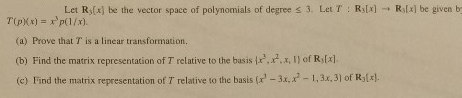 Let Ry(x) be the vector space of polynomials of degree s 3. Let T : Ril] Rs[a] be given b (a) Prove that T is a linear transformation (b) Find the matrix representation of T relative to the basis {r.x.x, l} of Rs(x) (e) Find the matrix representation of T relative to the basis (-3, -1,3x, 3) of Ry[).