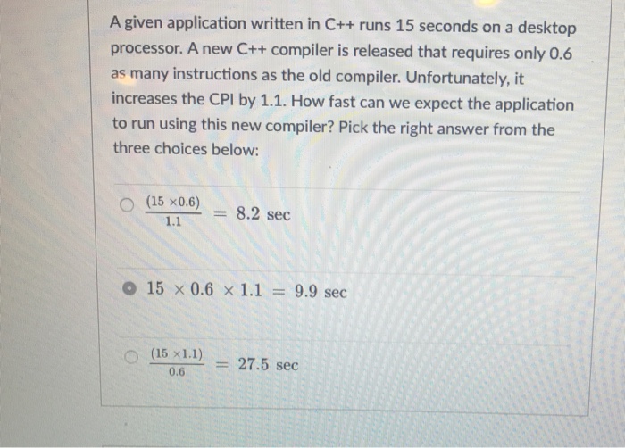 A given application written in C++ runs 15 seconds on a desktop processor. A new C++ compiler is released that requires only 0.6 as many instructions as the old compiler. Unfortunately, it increases the CPI by 1.1. How fast can we expect the application to run using this new compiler? Pick the right answer from the three choices below: (15 ×06) = 8.2 sec o 15 × 0.6 × 1.1 = 9.9 sec 〇(Bx11) = 27.5 sec 0.6