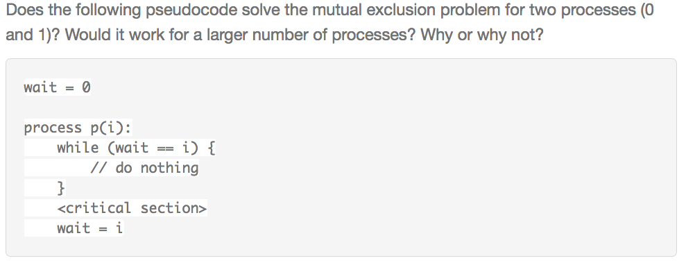 Does the following pseudocode solve the mutual exclusion problem for two processes (0 and 1)? Would it work for a larger number of processes? Why or why not? wait = 0 process pCi): while (waiti) Ido nothing <critical section> wait-