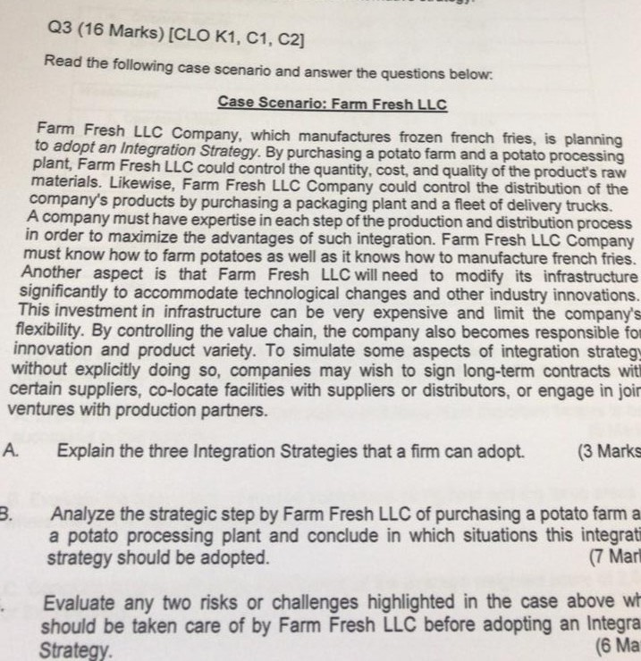 Q3 (16 Marks) [CLO K1, C1, C2] Read the following case scenario and answer the questions below Case Scenario: Farm Fresh LLC Farm Fresh LLC Company, which manufactures frozen french fries, is to adopt an Integration Strategy. By purchasing a potato farm and a potato processing plant, Farm Fresh LLC could control the quantity, cost, and quality of the products raw planning materials. Likewise, Farm Fresh LLC Company could control the distribution of the companys products by purchasing a packaging plant and a fleet of delivery trucks. A company must have expertise in each step of the 

<div class=