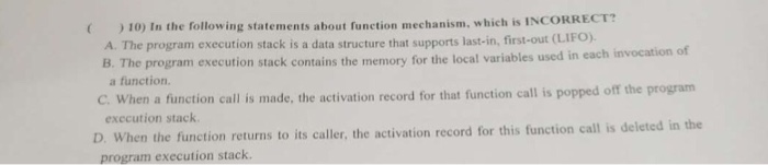 10) In the following statements about function mechanism, which is INco A. The program execution stack is a data structure that supports last-in, first-out (LIFO B. The program execution stack contains the memory a function. for the local variables used in each invocation of C. When a function call is made, the activation record for that function call is popped off the program exccution stack When the function returns to its caller, the activation record for this function call is deleted in the program execution stack. D.
