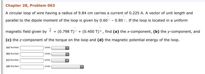 Chapter 28, Problem 063 A circular loop of wire having a radius of 9.84 cm carries a current of 0.225 A. A vector of unit length and parallel to the dipole moment of the loop is given by 0.60 0.80 J. If the loop is located in a uniform magnetic field given by (0.798 T) (0.400 T)k,find (a) thex-component, (b) the y-component, and (c) the z-component of the torque on the loop and (d) the magnetic potential energy of the loop. a) Number (b) Number (c) Number (d) Number Units Units Units Units