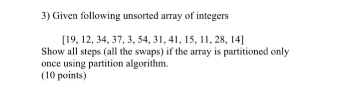 3) Given following unsorted array of integers [19, 12, 34, 37, 3, 54, 31, 41, 15, 11, 28, 14] Show all steps (all the swaps) if the array is partitioned only once using partition algorithm. (10 points)