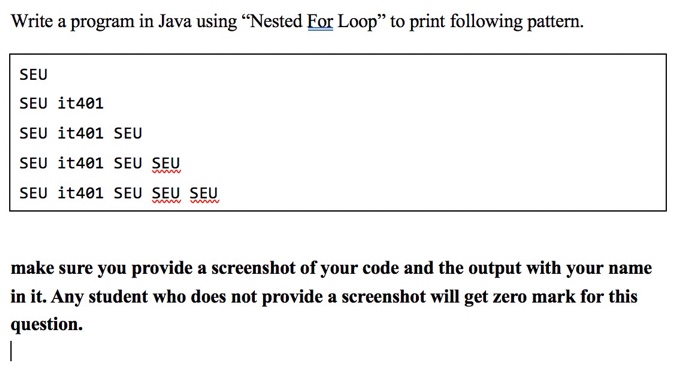 Write a program in Java using Nested Eor Loop to print following pattern. SEU SEU it401 SEU ?t401 SEU SEU ?t401 SEU SEU SEU it401 SEU SEU SEU make sure you provide a screenshot of your code and the output with your name in it. Any student who does not provide a screenshot will get zero mark for this question.