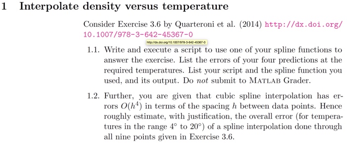 1 Interpolate density versus temperature Consider Exercise 3.6 by Quarteroni et al. (2014) http://dx.doi.org/ 10.1007/978-3-642-45367-0 1.1. Write and execute a script to use one of your spline functions to answer the exercise. List the errors of your four predictions at the required temperatures. List your seript and the spline function you used, and its output. Do not submit to MATLAB Grader 1.2. Further, you are given that cubic spline interpolation has er rors O(h4) in terms of the spacing h between data points. Hence roughly estimate, with justification, the overall error (for tempera tures in the range 4° to 20°) of a spline interpolation done through all nine points given in Exercise 3.6