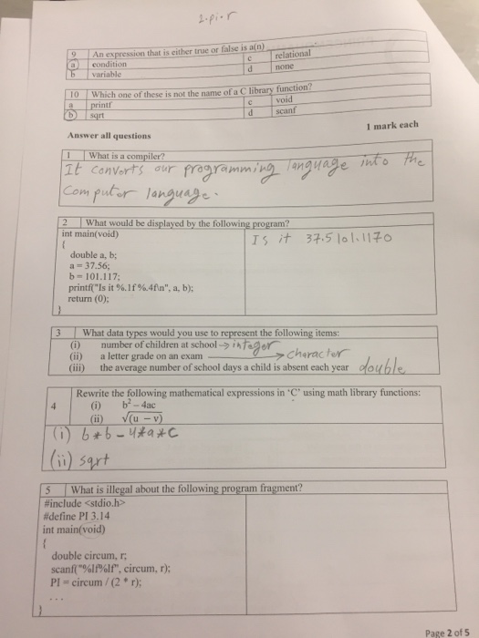 pir relational none An expression that is either true or false is a(n) a condition variable oWhich one of these is not the name of a Clibrary function? void d scanf aprintr b sqrt 1 mark each Answer all questions What is a compiler? It canvorts our Computer language、 2 What would be displayed by the following program? int main( void) double a, b a = 37.56; b=101.117; printf(Is it %. If%.4An, a, b); return (0); 3 What data types would you use to tthe following items: (i) (ii) (ii) number ofchildren at school → Charac te a letter grade on an exam the average number of school days a child is absent each year douhle Rewrite the following mathematical expressions in using math library functions: (Gi) b-4ac () u -v (o) sert 5 What is illegal about the following program fragment? #include <stdio.h> #define Pl 3.14 int main(void) double circum, r scanf(%lf%1f, circum, r); PI = circum / (2 * r); Page 2 of 5