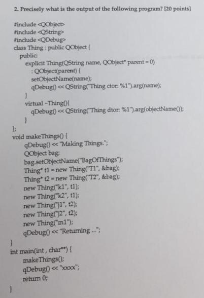 2. Precisely what is the output of the following program? 120 points) finclude cOObject finclude cOString finclude cQDebug? class Thing: public QObject ( explicit Thing(QString name, CHject. parent-o : QObject(parent) ( setObjectName(name) qDebug0 << QString(Thing ctor: %1)arg(name); virtual -ThingOl void make Things0 f qDebug) <c Making Things. QObject bag bag.setObjectName( BagOfThings: Thing* 11 -new Thing(TI &ebag): Thing 12 -new Thing( T2, &bag): new Thingkl tl) new. Thing(%2, t1); new Thing1, t2 new Thing2, 12) new Thingml qDebug0 << Returning. int main(int, char) ! makeThings0 return 0