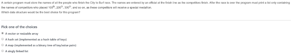 A certain program must store the names of all the people who finish the City to Surf race. The names are entered by an oflicial at the finish line as the competitors finish. After the race is over the program must print a list only containing the names of competitors who placed 100h, 200, 300th, and so on, as these competitors will receive a special medallion. Which data structure would be the best choice for this program? Pick one of the choices A vector or resizable array A hash set (implemented as a hash table of keys) A map (implemented as a binary tree of key/value pairs) A singly linked list