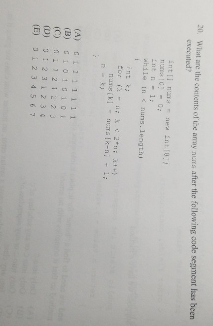 What are the contents of the array n executed? ums after the following code segment has been 20. int nums new int [8; nums [0] = 0; int n = 1; while (n <nums.length) int ki for (k n k < *n; k++) nums [k]nums [k-n] 1; n = k; 2 2 (B) 01 0101 01 (C) 0 1 1 2 12 2 3 (D) 01 2 312 3 4 (E) 0 1 2 345 67