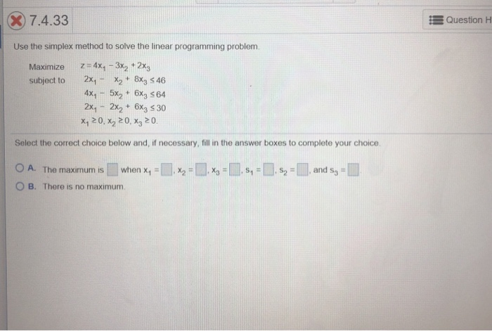 7.4.33 Question H Use the simplex method to solve the linear programming problem. z=4x1-3x2 + 2x3 Maximize subject to 2x1X2 t 8x3 s 46 4x, -5x 6x3 564 2x, -2x2 6x3 5 30 x,20, x2 20, x3 20. Select the correct choice below and, if necessary, fill in the answer boxes to complete your choice ○ A. The maximum is [ ] when x1-W, x2-l ].が鳳s,- 0 B. There is no maximum s2 =鳳and s,-