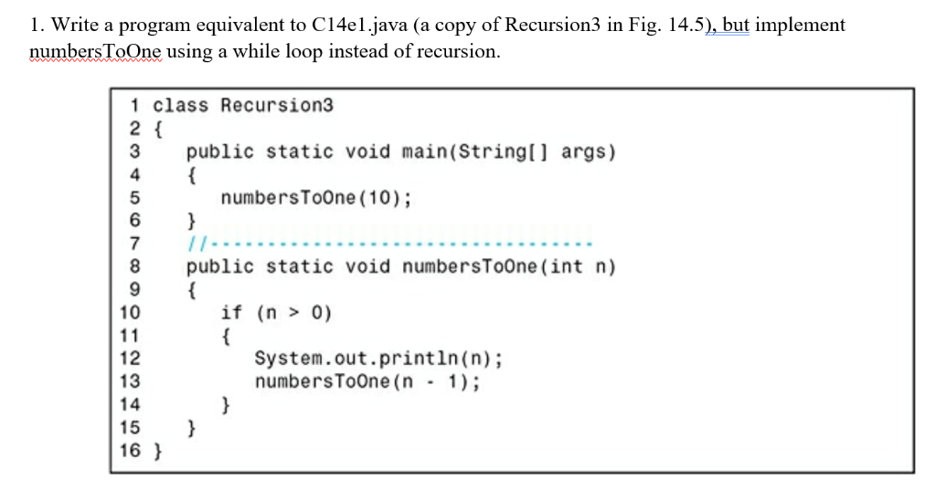 1. Write a program equivalent to C14el.java (a copy of Recursion3 in Fig. 14.5), but implement numbersToOne using a while loo