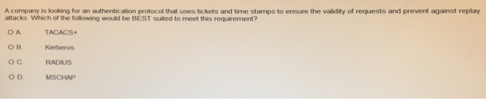 A company is looking for an authentication protocol that uses tickets and time stamps to ensure the validity of requests and prevent against replay attacks. Which of the following would be BEST suited to meet this requirement? OA TACACS Kerberos oC RADIUS OD MSCHAP
